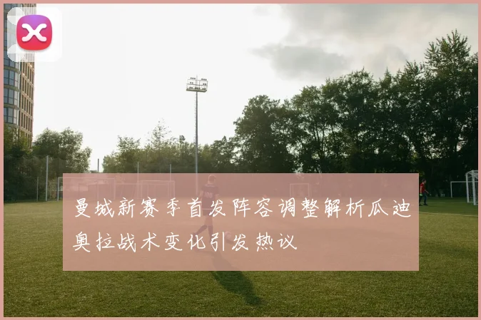 曼城新赛季首发阵容调整解析瓜迪奥拉战术变化引发热议