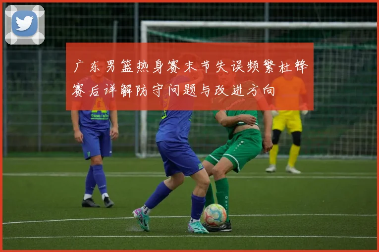 广东男篮热身赛末节失误频繁杜锋赛后详解防守问题与改进方向