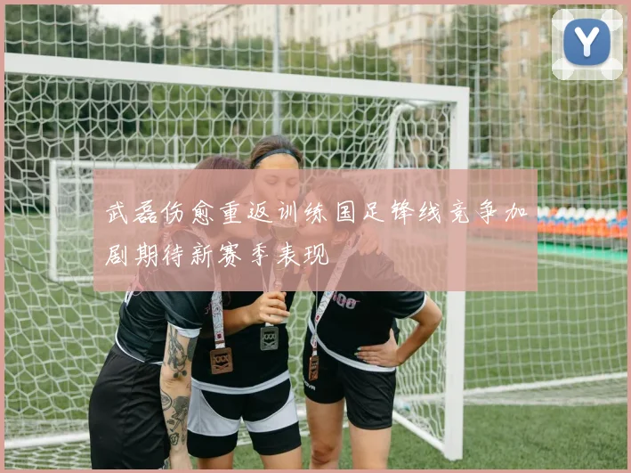 武磊伤愈重返训练国足锋线竞争加剧期待新赛季表现