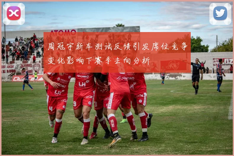 周冠宇新车测试反馈引发席位竞争变化影响下赛季去向分析