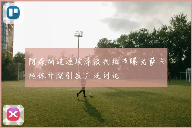 阿森纳追逐埃泽谈判细节曝光萨卡轮休计划引发广泛讨论