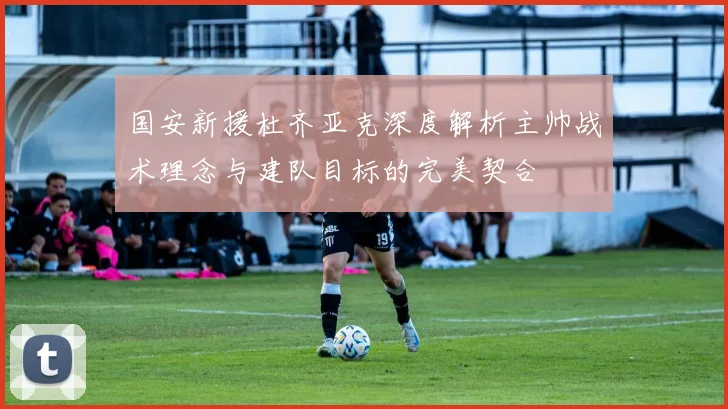 国安新援杜齐亚克深度解析主帅战术理念与建队目标的完美契合