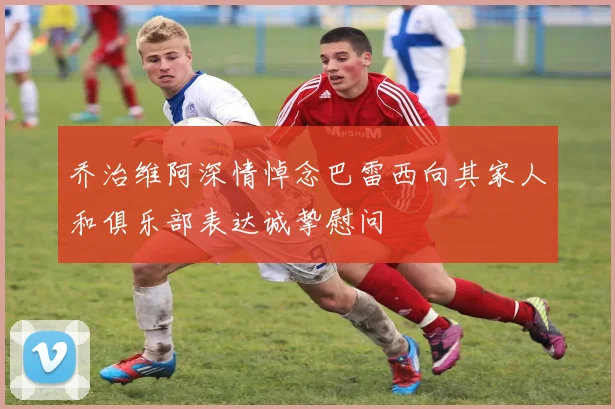 乔治维阿深情悼念巴雷西向其家人和俱乐部表达诚挚慰问