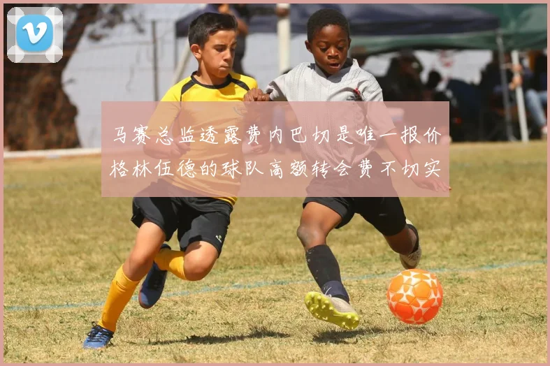 马赛总监透露费内巴切是唯一报价格林伍德的球队高额转会费不切实际