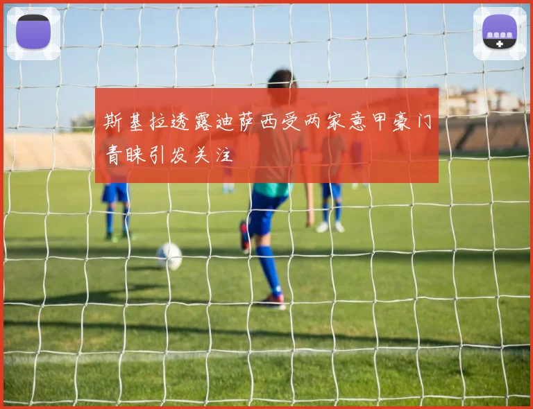 斯基拉透露迪萨西受两家意甲豪门青睐引发关注