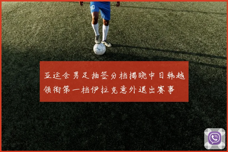 亚运会男足抽签分档揭晓中日韩越领衔第一档伊拉克意外退出赛事